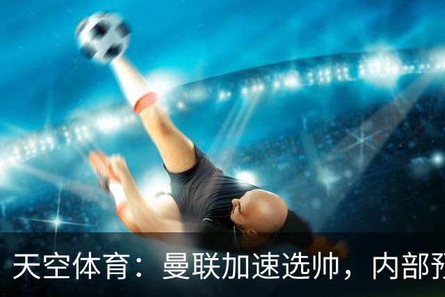 天空体育：曼联加速选帅，内部预计卡里克将下课